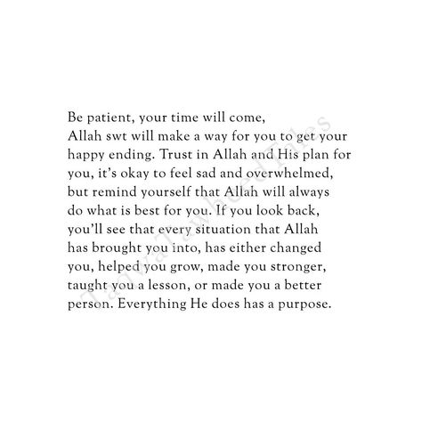 Be patient, your time will come. Allah swt will make a way for you to get your happy ending. Trust in Allah and His plan for you, it’s okay to feel sad and overwhelmed, but remind yourself that Allah will always do what is best for you. If you look back, you'll see that every situation that Allah has brought you into, has either changed you, helped you grow, made you stronger, taught you a lesson, or made you a better person. Everything He does has a purpose. . . . . . . . . . . . . . . . #i... It Will Come Back To You Quotes, Overwhelming Feelings Quotes, Allahs Plan Is Better, Islam Journal, Your Time Will Come, Future Mood, Islamic Verses, Trust In Allah, It Will Be Ok Quotes