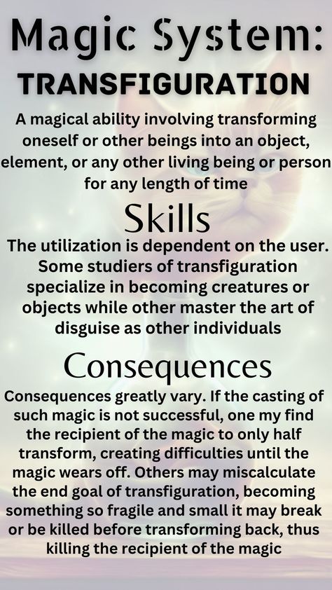 A magical ability involving transforming oneself or other beings into an object, element, or any other living being or person for any length of time. Some studiers of transfiguration specialize in becoming creatures or objects while other master the art of disguise as other individuals. If the casting of such magic is not successful, one my find the recipient of the magic to only half transform or becoming something so fragile and small it may break or be killed before transforming back Build A Story, Writing Inspiration Tips, Comic Book Layout, Magic System, Writing Fantasy, Survival Life Hacks, Writing Inspiration Prompts, Writing Characters, Creative Writing Prompts