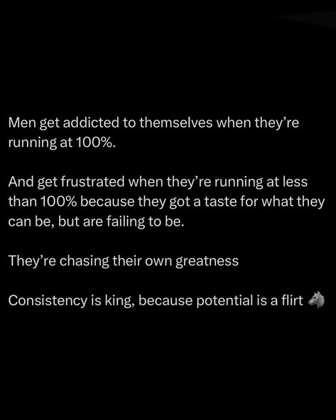 When a man hits his peak, he becomes hooked on that high. Running at 100% is addictive. You feel invincible, unstoppable. But when you dip below that, frustration kicks in hard. You’ve seen your own greatness, and anything less feels like failure. You’re constantly chasing that top-tier version of yourself. That’s why consistency is king. Potential is just a tease, a flirt that shows you what you could be. But without the grind, without putting in the work day in and day out, y... Success Words, Value Quotes, Personal Improvement, The Grind, Really Good Quotes, Note To Self Quotes, Quotes And Notes, Personal Quotes, Mental And Emotional Health