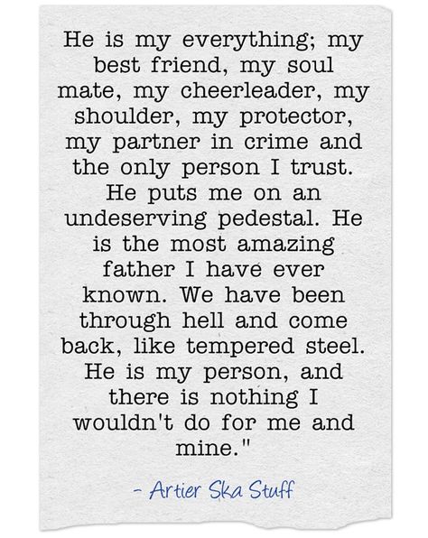 "He is my everything; my best friend, my soul mate, my cheerleader, my shoulder, my protector, my partner in crime and the only person I trust. He puts me on an undeserving pedestal. He is the most amazing father I have ever known. We have been through hell and come back, like tempered steel. He is my person, and there is nothing I wouldn't do for me and mine."  - Artier Ska Stuff He Is My Protector Quotes, My Partner Is My Best Friend, He Is Everything Quotes, He’s My Everything Quotes, My Man Is My Best Friend Quotes, My Protector Quotes Love, He Is My Everything Quotes, I Found My Person Quotes, My Person Quotes