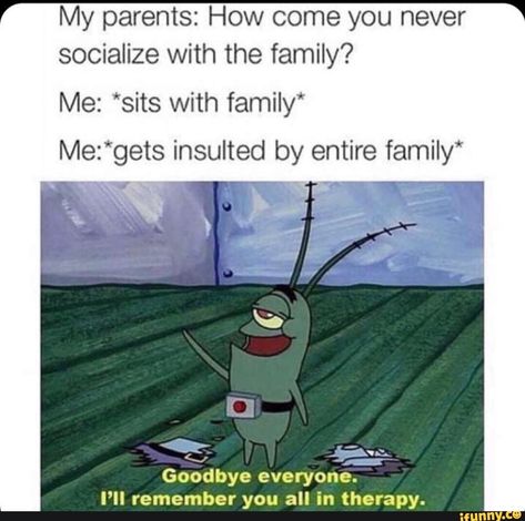 My parents: How come you never socialize with the family? Me: *sits with family* Me:*gets insulted by entire family* » “,..., Goodbye everyone. I’ll remember you all in therapy. – popular memes on the site iFunny.co #kemonofriends #animemanga #antman #minecraft #21 #spicy #article13 #pokemon #pikachu #kemonofriends #guy #my #how #come #never #socialize #insulted #entire #goodbye #ill #remember #therapy #pic Funny Spongebob Memes, Scene Girl, 9gag Funny, Spongebob Funny, Spongebob Memes, Memes Br, Crazy Funny Memes, Memes Humor, My Parents