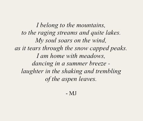 I belong to the mountains, to the raging streams and quite lakes. My soul soars on the wind, as it tears through the snow capped peaks. I am home with meadows, dancing in a summer breeze - laughter in the shaking and trembling of the aspen leaves. Poems About Lakes, Mountain Soul Quotes, Poetry About The World, Poetry About Earth, Poetry About Souls, Quotes About Traveling The World, Poetry About Animals, Poetry For The Soul, Classic Short Poems