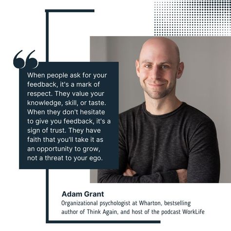 "When people ask for your feedback, it's a mark of respect. They value your knowledge, skill, or taste. When they don't hesitate to give you feedback, it's a sign of trust. They have faith that you'll take it as an opportunity to grow, not a threat to your ego." Adam Grant, Organizational psychologist at Wharton, bestselling author of Think Again, and host of the podcast WorkLife Adam Grant, Think Again, Personal Journey, Have Faith, A Sign, Psychologist, Bestselling Author, To Grow, Leadership