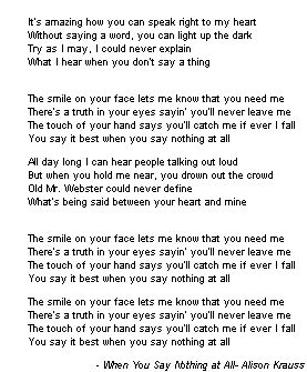 'It's amazing how you can speak right to my heart, Without saying a word you can light up the dark, Try as I may I could never explain What I hear when you don't say a thing, The smile on your face lets me know that you need me, There's a truth in your eyes sayin' you'll never leave me, The touch of your hand says you'll catch me if ever I fall, You say it best when you say nothing at all' ― Alison Krauss, When You Say Nothing At All When You Say Nothing At All Lyrics, Journaling 101, Alison Krauss, All Lyrics, Say Nothing, You Dont Say, Nothing At All, Lyric Art, Country Songs