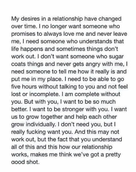 My desires in a relationship have changed over time. I no longer want someone who promises to always love me and never leave me. I need someone who understands that life happens and sometimes things don't work out. I don't want someone who sugar coats things and never gets angry with me. I need someone to tell me how it really is and put me in my place. I need to be able to go five hours without talking to you and not feel lost or incomplete. I am complete without you. Expectations Relationship, Relationship Expectations, Now Quotes, Meaningful Quotes, Beautiful Words, True Stories, Inspire Me, Relationship Quotes, Words Quotes