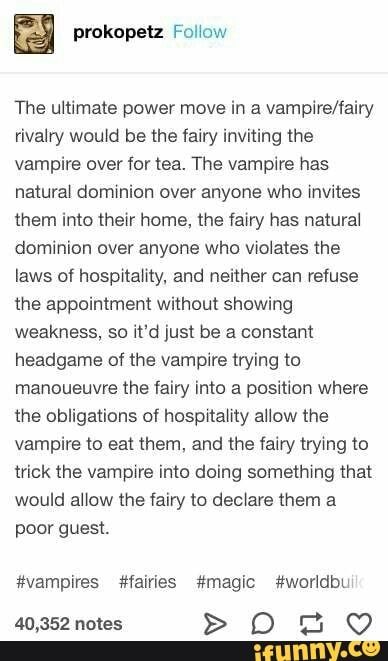 The ultimate power move in a vampire/fairy rivalry would be the fairy inviting the vampire over for tea. The vampire has natural dommioh over anyone who invites them into their home, the (ain; has natural dominion over anyone who violates the laws ol hospitality. and neither can refuse the appointment withou... #fairytail #animemanga #the #ultimate #power #move #rivalry #fairy #inviting #vampire #tea #has #natural #dommioh #invites #home #dominion #violates #laws #ol #hospitality #can #pic Story Prompts, Book Writing Tips, Memes Humor, Writers Block, Writing Advice, Visual Statements, The Fairy, Story Writing, Story Inspiration