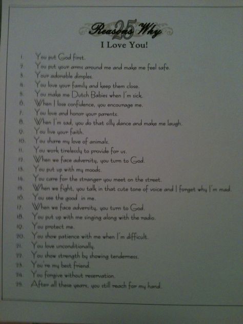 So I was trying to think of something special and meaningful to gift my hubby with on our 25th anniversary... So in honor of our 25th, I composed a list of "25 Reasons I Love You!" I designed a distinguished-looking document in MS Word and I plan to purchase a silver fame to present it in. 25 Reasons Why I Love You List Boyfriend, 25th Anniversary Speech For Parents, 25th Anniversary Quotes For Parents, 25th Anniversary Quotes For Husband, 25 Presents For 25th Birthday For Him, Loving You For Him, 25th Anniversary Gifts For Husband Dyi, 100 Reasons Why I Love You, Effort Quotes