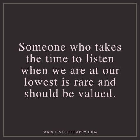 Deep Life Quote: Someone who takes the time to listen when we are at our lowest is rare and should be valued. Someone Who Listens Quotes, People Who Listen Quotes, Someone To Listen Quotes, I Value You, Thanks For Listening Quotes, At My Lowest Quotes, Listener Quotes, Listen Quotes, Deep Life Quotes