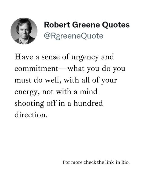 Have a sense of urgency and commitment—what you do you must do well, with all of your energy, not with a mind shooting off in a hundred direction. Follow @rgeenequote for more Quotes from the work of best selling author Robert Greene. #Philosophy #discipline #Wisdom #séduction #Psychology #mindset #power #robertgreene #books #quotes #rgreenequote pinterest.com/rgreenequote/ Robert Greene Quotes, Robert Greene Books, Easily Forgotten, Ambition Quotes, Sense Of Urgency, Epic Quotes, Robert Greene, Best Selling Author, Books Quotes