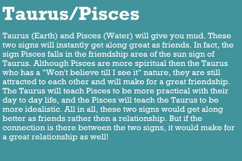 Taurus (Earth) and Pisces (Water) will give you mud. These two signs will instantly get along great as friends. In fact, the sign Pisces falls in the friendship area of the sun sign of Taurus. Although Pisces are more spiritual then the Taurus who has a "Won't believe till I see it" nature, they are still attracted to each other and will make for a great friendship. The Taurus will teach Pisces to be more practical with their day to day life, and the Pisces will teach the Taurus to be more ideal Gemini Taurus Cusp, Taurus X Gemini, Taurus Gemini Cusp, Gemini Cusp, Taurus Relationships, About Taurus, Taurus Compatibility, Pisces Compatibility, Gemini Compatibility