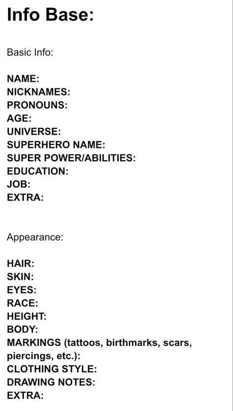 Character Info Sheet:

Info Base:

Basic Info:

NAME: 
NICKNAMES:  
PRONOUNS:
AGE:  
UNIVERSE:  
SUPERHERO NAME:  
SUPER POWER/ABILITIES:  
EDUCATION:  
JOB:  
EXTRA:  


Appearance:

HAIR:  
SKIN:  
EYES:  
RACE:  
HEIGHT:  
BODY:  
MARKINGS (tattoos, birthmarks, scars, piercings, etc.):  
CLOTHING STYLE:  
DRAWING NOTES:  
EXTRA: Book Character Info Sheet, Oc Detail Sheet, Character Concept Ideas Writing, Character Description Sheet, Character Sheets For Writers, Character Info Sheet, Oc Info Sheet, Detailed Character Sheet, Character Creation Sheet