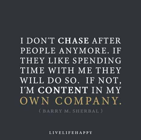 I don’t chase after people anymore. If they like spending time with me they will do so. If not, I’m content in my own company. - Barry M. Sherbal My Own Company, Live Life Happy, Own Company, About People, What’s Going On, True Words, Great Quotes, Live Life, Inspire Me