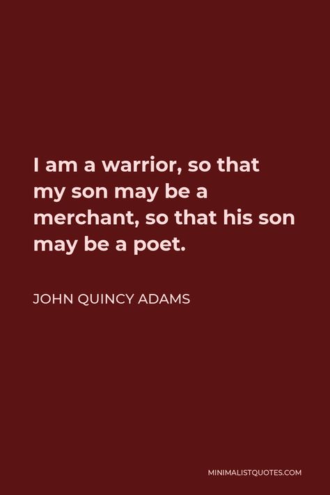 John Quincy Adams Quote: I am a warrior, so that my son may be a merchant, so that his son may be a poet. John Quincy Adams Quotes, Be A Warrior, I Am A Warrior, John Quincy Adams, General Quotes, Philosophical Quotes, Warrior Quotes, Philosophy Quotes, Literary Quotes