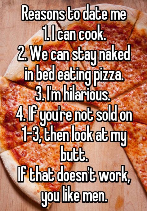 Reasons to date me 1. I can cook. 2. We can stay naked in bed eating pizza. 3. I'm hilarious. 4. If you're not sold on 1-3, then look at my butt. If that doesn't work, you like men. Reasons To Date Me, Motivational Reminders, Bed Quotes, Awkward Girl, Funny Snaps, Sick Humor, Eating Pizza, Bae Quotes, Date Me