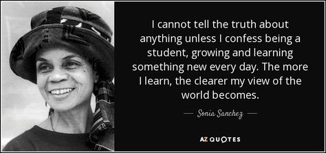 Sonia Sanchez: I cannot tell the truth about anything unless I confess being a student, growing and learning something new every day. The more I learn, the clearer my view of the world becomes.  - Sonia Sanchez Favorite Sonia Sanchez (2010). “I’m Black When I’m Singing, I’m Blue When I Ain’t and Other Plays”, p.17, Duke University Press  #truth #learning  #sanchez Sonia Sanchez, Ancestral Wisdom, Learning Something New, Famous Poets, History Quotes, Duke University, Collection Of Poems, Interesting Quotes, Tell The Truth