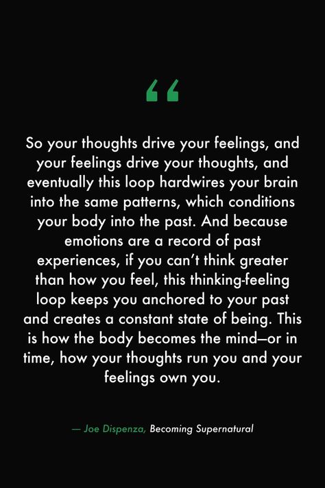 So your thoughts drive your feelings, and your feelings drive your thoughts, and eventually this loop hardwires your brain into the same patterns, which conditions your body into the past. And because emotions are a record of past experiences, if you can’t think greater than how you feel, this thinking-feeling loop keeps you anchored to your past and creates a constant state of being. #books #read #library #quotes #feelings #supernatural #body #mind #thoughts #manifest Not In The Right State Of Mind Quotes, Out Of The Loop Quotes, Thoughts Create Reality Quotes, State Of Mind Quotes, Nlp Quotes, Mastery Quotes, Brains Quote, Past Quotes, Library Quotes