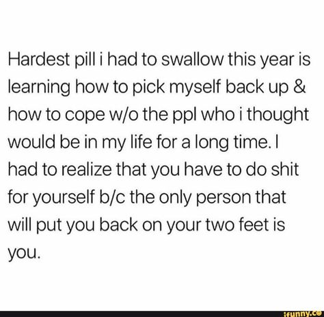 Hardest pill i had to swallow this year is learning how to pick myself back up & how to cope w/o the ppl Who i thought would be in my life for a long time.I had to realize that you have to do shit for yourself b/c the only person that Will put you back on your two feet is you. – popular memes on the site iFunny.co #showerthoughts #memes #hardest #pill #year #learning #how #ppl #who #thought #life #long #time #realize #do #only #will #put #two #feet #pic Memes About Relationships, Yoga Kundalini, Now Quotes, About Relationships, Talking Quotes, Personal Quotes, Real Talk Quotes, New Energy, Self Love Quotes