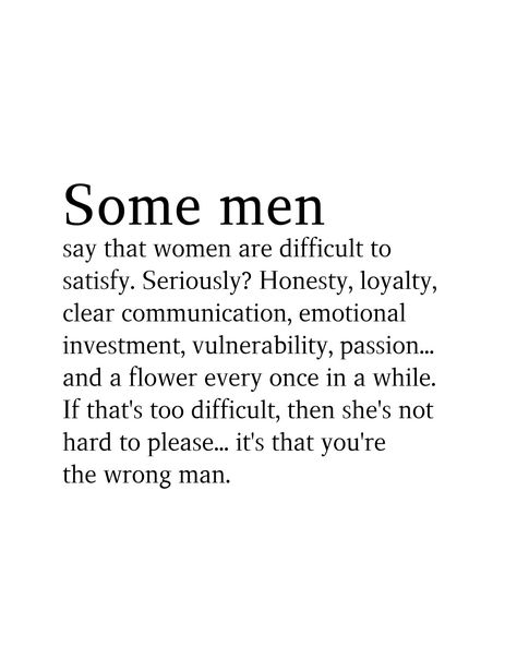 Some men say that women are difficult to satisfy. Seriously? Honesty, loyalty, clear communication, emotional investment, vulnerability, passion... and a flower every once in a while. If that's too difficult, then she's not hard to please... it's that you're the wrong man. A Mans Role In A Relationship, Bad Men Quotes Relationships, Loving A Difficult Man Quotes, The Wrong Man Quotes, Screw Men Quotes, Wrong Man Quotes, Low Value Men, If A Man Wants You Quotes, When A Man Doesnt Value You