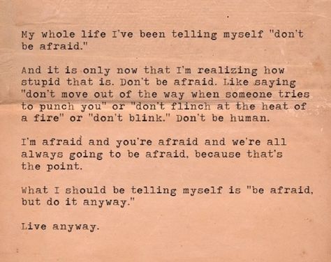 My whole life I've been telling myself "don't be afraid". And it is only now that I'm realizing how stupid that is. Don't be afraid. Like saying "don't move out of the way when someone tries to punch you" or "don't flinch at the heat of a fire" or don't blink". Don't be human. I'm afraid and you're afraid and we're all always going to be afraid because that's the point. What I should be telling myself is "be afraid but do it anyway". Live anyway. #quotes This Is Your Life, Words Worth, It Goes On, Wonderful Words, Quotable Quotes, Be Afraid, Pretty Words, Famous Quotes, Great Quotes