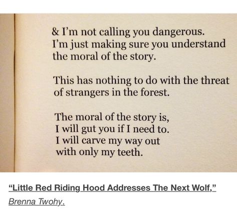 “I’m not calling you dangerous. I’m just making sure you understand the moral of the story. This has nothing to do with the threat of strangers in the forest.  The moral of the story is, I will gut you if I need to. I will carve my way out with only my teeth.”   “Little Red Riding Hood Addresses The Next Wolf” — Brenna Twohy Little Red Riding Hood Quotes, Red Riding Hood Quotes, Brenna Twohy, Teeth Quotes, The Moral Of The Story, Hood Quotes, Moral Of The Story, Little Red Riding Hood, Red Riding Hood