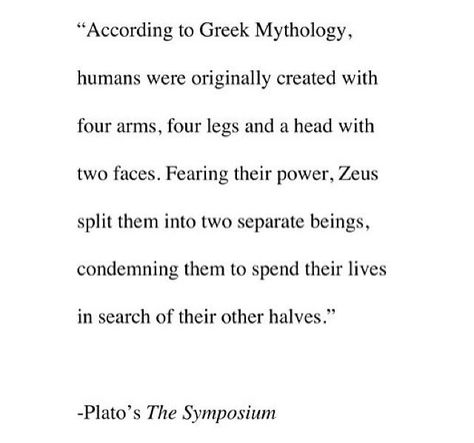 "According to Greek Mythology, humans were originally created with four arms, four legs and a head with two faces. Fearing the power, Zeus split them into two separate beings, condemning them to spend their lives in search of their other halves."    ~Plato's, The Symposium Life Quotes Love, The Perfect Guy, Greek Mythology, The Words, Great Quotes, Beautiful Words, Inspire Me, Wise Words, Favorite Quotes