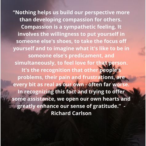 “Nothing helps us build our perspective more than developing compassion for others. Compassion is a sympathetic feeling. It involves the willingness to put yourself in someone else's shoes, to take the focus off yourself and to imagine what it's like to be in someone else's predicament, and simultaneously, to feel love for that person. It's the recognition that other people's problems, their pain and frustrations, are every bit as real as our own - often far worse. -Richard Carlson Compassion For Others Quotes, Quotes On Compassion For Others, Humanity Quotes Helping Others, Empath Energy, Compassion For Others, Helping Others Quotes, Christian Virtues, Compassion Quotes, Strong Motivational Quotes