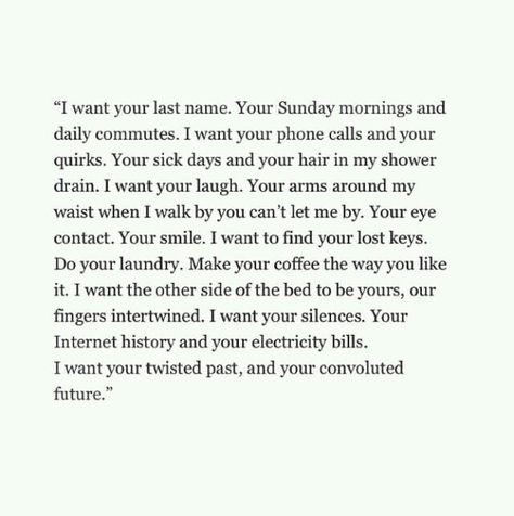 "I want your last name. Your Sunday mornings and daily commutes. I want your phone calls and your quirks. Your sick days and your hair in my shower drain. I want your laugh. Your arms around my waist when I walk by you can't let me by. Your eye contact. Your smile. I want to find your lost keys. Do your laundry. Make your coffee the way you like it. I want the other side of the bed to be yours, our fingers intertwined. I want your silence. Your Internet history and your electricity bills. I want Early Dating Quotes, Fina Ord, Dinner Dates, Romantic Dinner, Love Is, E Card, Hopeless Romantic, Pretty Words, Please Wait