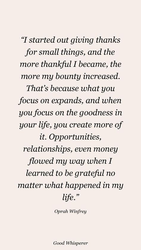 I started out giving thanks for small things, and the more thankful I became, the more my bounty increased. That’s because what you focus on expands, and when you focus on the goodness in your life, you create more of it. Opportunities, relationships, even money flowed my way when I learned to be grateful no matter what happened in my life. Small Things Quotes, Small Things Matter, Oprah Winfrey Quotes, Small Quotes, Giving Thanks, No Matter What Happens, Be Grateful, Oprah Winfrey, Small Things