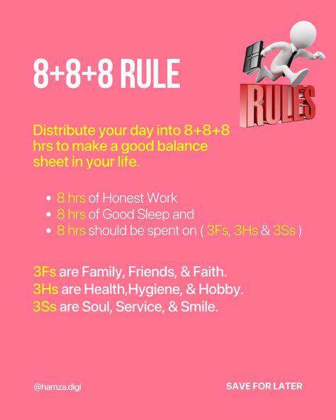 8+8+8 Rule
Distribute your day into 8+8+8 hrs to make a good balance sheet in your life.
8 hrs of Honest Work
8 hrs of Good Sleep and
8 hrs should be spent on ( 3Fs, 3Hs & 3Ss ) Balance Sheet Of Life, 8 8 8 Rule Time Table, The 8+8+8 Rule, 8 8 8 Rule Study, 888 Rule Schedule, 8 8 8 Rule Time, Dating Outfits For Women, 8 8 8 Rule, 5 By 5 Rule