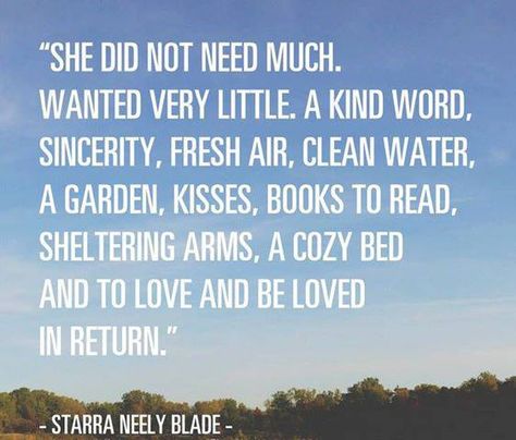 She did not need much.  Wanted very little.  A kind word, sincerity, fresh air, clean water, a garden, kisses, good books to read, sheltering arms, a cozy bed and to love and be loved in return.  Starra Neely Blade Fina Ord, Life Quotes Love, E Card, New Energy, Wonderful Words, Quotable Quotes, Suitcases, A Quote, Pretty Words