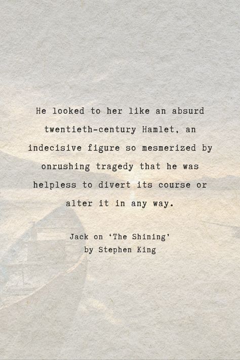 The speaker is likening a character to Hamlet, the tragic hero from William Shakespeare's play. The comparison suggests that the character appears indecisive and paralyzed by the unfolding events around them, much like Hamlet, who is often depicted as hesitant and unable to take decisive action.  Excited to learn more quotes from 'The Shining' by Stephen King? Follow us and visit our website.  #author #StephenKing #quotes #books #analysis #bookanalysis #bestquotes #quote The Shining Book, Tragedy Quotes, Misery Stephen King, Hamlet Quotes, Book Analysis, The Shining Twins, Stephen King Quotes, Jack Torrance, Incredible Quote