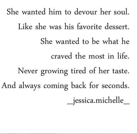 "She wanted him to devour her soul. Like she was his favorite dessert. She wanted to be what he craved the most in life. Never growing tired of her taste. And always coming back for seconds." - Jessica Michelle Life Quotes Love, Instagram S, Love Is, Anniversary Quotes, Romantic Love Quotes, Romantic Love, Romantic Quotes, Quotes For Him