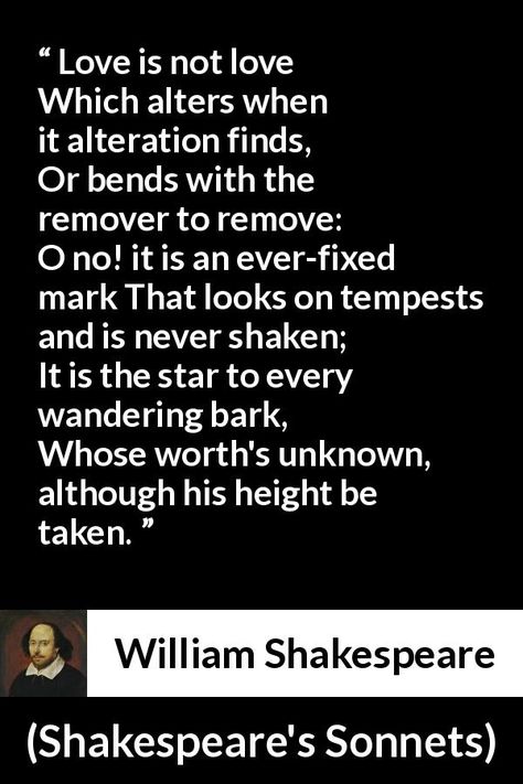 William Shakespeare - Shakespeare's Sonnets - Love is not love Which alters when it alteration finds, Or bends with the remover to remove: O no! it is an ever-fixed mark That looks on tempests and is never shaken; It is the star to every wandering bark, Whose worth's unknown, although his height be taken. Love Is Not Love Which Alters, Poems By Shakespeare, Shakespeare Sonnets Love, Love Is Not Love Shakespeare, Shakspere Quotes William Shakespeare, Love Poem Shakespeare, Shakespeare's Sonnets, Shakespeare Love, Shakespeare Words