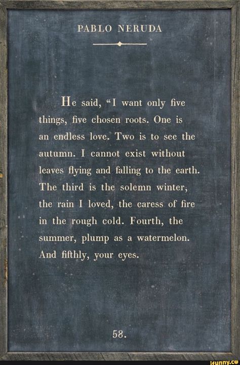 PABLO NERUDA He said, "I want only five things, five chosen roots. One is an endless love. Two is to see the autumn. I cannot exist without leaves flying and falling to the earth. The third is the solemn winter, the rain I loved, the caress of fire in the rough cold. Fourth, the summer, plump as a watermelon. And fifthly, your eyes. 58. - ) Neruda Love Poems, Pablo Neruda Quotes, Neruda Quotes, Inspirational Poetry Quotes, Peaceful Quotes, Moon Quotes, Selfie Captions, Letting Go Quotes, Pablo Neruda
