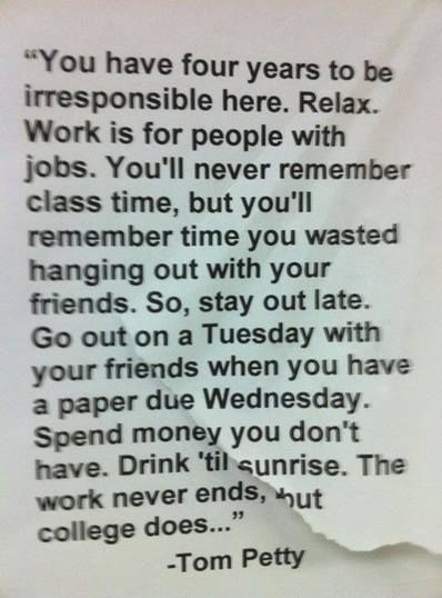 "You have four years to be irresponsible here. Relax. Work is for the people with jobs. You'll never remember class time, but you'll remember time you wasted hanging out with friends. So, stay out late. Go out on a Tuesday with your friends when you have a paper due Wednesday. Spend money you don't have. Drink 'til sunrise. The work never ends, but college does..." -Tom Petty This Is Your Life, Tom Petty, Freshman Year, It Goes On, Wonderful Words, Quotable Quotes, New People, Pretty Words, Cute Quotes