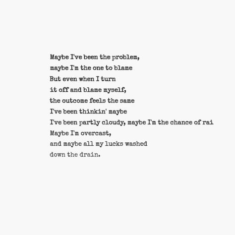Maybe I've been the problem, maybe I'm the one to blame. But even when I turn it off and blame myself, the outcome feels the same. I've been thinkin maybe I've been partly cloudy, maybe I'm the chance of rain. Maybe I'm overcast, and maybe all my lucks washed down the drain.  - Switchfoot      (Stars) Blame Myself Quotes, Maybe I’m Problem, Maybe Im Problem, Blame Myself, Myself Quotes, Partly Cloudy, Turn It Off, Say That Again, Insightful Quotes