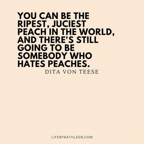 You can be the ripest, juciest peach in the world, and there's still going to be somebody who hates peaches - Dita Von Teese #quotes #ditavonteese #burlesque #peaches #fashion inspiring words, Inspirational Quotes, Quotes to live by, encouraging quotes, girl boss quotes. #entrepreneur, small business, creative entrepreneur small business owner, solopreneur, mompreneur, creatives, online busines, business quote, Motivational Quotes Quotes Girlfriend, Mompreneur Quotes, Small Business Quotes, Encouraging Quotes, Girl Boss Quotes, Boss Quotes, Entrepreneur Motivation, Dita Von, Dita Von Teese