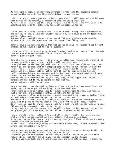 The sender explains that they shipped a box containing their life savings and important documents to their love but that the shipping company is requiring an additional $749 payment before delivering it. They ask their love to please pay the remaining balance so that the box can be delivered, as its contents far exceed the $749 in value. The sender understands this is not their love's fault but wants them to try getting the box as it's not safe for the contents to remain where they are and it Vacation Billing Fmt, Flight Format For Clients, Delivering Company Billing Format, Truck Dispatcher Yahoo Format, Paying Bills Quotes, Truck Driver Billing Format, Truck Billing Format, Transgender Billing Format, Hospital Bill Format