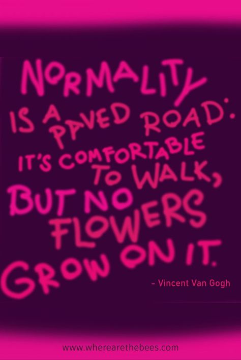 "Normality is a paved road: it's comfortable to walk, but no flowers grow on it. - Vincent Van Gogh a favorite quote of The Bees who live in a box in Where Are The Bees? an upcoming poetry picture book about the struggles and adventures of a honeybee colony working in the honey industry. Visit our website https://www.wherearethebees.com or follow us on Facebook https://www.facebook.com/wherearethebeesbook Painters Quotes, Normality Is A Paved Road, Road Quotes, Feelings Book, Bee Book, Quotes Words, Artist Quotes, Dream Quotes, Flower Quotes