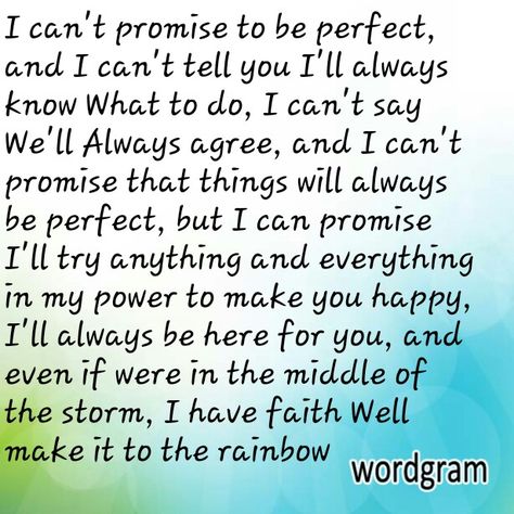 I can't promise to be perfect, and I can't tell you I'll always know What to do, I can't say We'll Always agree, and I can't promise that things will always be perfect, but I can promise I'll try anything and everything in my power to make you happy, I'll always be here for you, and even if were in the middle of the storm, I have faith Well make it to the rainbow  Vee I Cant Promise You Quotes, Dont Make Promises U Cant Keep Quotes, I Promise To Always Be By Your Side, I Promise To Find You In Every Lifetime, Never Make A Promise You Cant Keep, I Will Always Love You Quotes, I Can’t Promise You A Perfect Relationship, My Everything Quotes, Always Love You Quotes