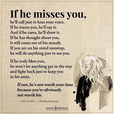 If he misses you, he’ll call just to hear your voice. If he wants you, he’ll say it. And if he cares, he’ll show it. If he has thought about you, it will come out of his mouth. If you are on his mind nonstop, he will do anything just to see you. If he truly likes you, he won’t let anything get in the way and fight back just to keep you in his arms. If not, he’s not worth your time because you’re obviously not worth his.– Unknown #lifelessons #lifequotes If He Cares He Will Show It, If He Truly Loves You Quotes, When He Misses You Quotes, If He Really Wants You Quotes, He's Not The One Quotes, He Wants Me Back, If He Wants To He Will, Talk To Me Quotes, Voice Quotes