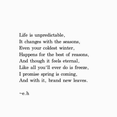 Life is unpredictable, It changes with the seasons, Even your coldest winter, Happens for the best of reasons. And though it feels eternal, Like all you'll ever do is freeze, I promise spring is coming, And with it, brand new leaves Life Is Unpredictable Quotes, Seasons Change Quotes, Winter Season Quotes, Life Happens Quotes, End Of Year Quotes, Cold Quotes, Life Is Unpredictable, Life Quotes Wallpaper, Fast Quotes