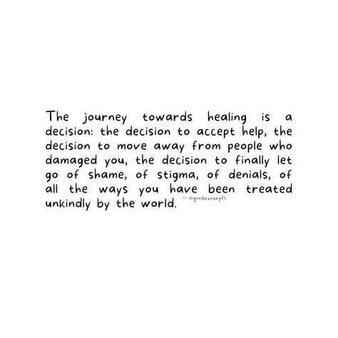 The journey towards healing is a decision: the decision to accept help, the decision to move away from people who damaged you, the decision to finally let go of shame, of stigma, of denials, of all the ways you have been treated unkindly by the world. As we come to this world alone, we shall too go from it alone, therefore, it is our responsibility to get our life away from all toxicity we are receiving and feeding it — the thoughts, the feelings, and the actions that let us self-sabotage. ... Let Go Of Shame, Letting Go Quotes, Let Go, All The Way, This World, Better Life, No Way, Our Life, The Journey