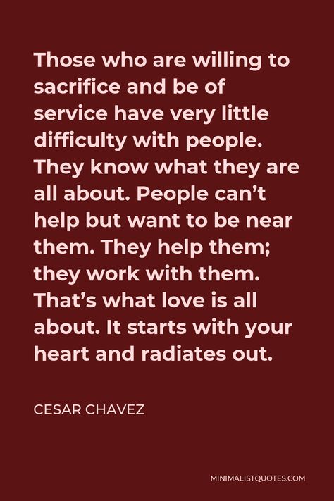 Cesar Chavez Quote: Those who are willing to sacrifice and be of service have very little difficulty with people. They know what they are all about. People can't help but want to be near them. They help them; they work with them. That's what love is all about. It starts with your heart and radiates out. Cesar Chavez Quotes, Cesar Chavez, Human Dignity, Future Love, Spiritual Experience, About People, Heart And Mind, Living Well, What Is Love