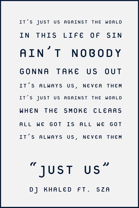 "It's just us against the world In this life of sin Ain't nobody gonna take us out It's always us, never them It's just us against the world When the smoke clears All we got is all we got It's always us, never them"  #lyrics #djkhaled #sza #justus #wethebest #wethebestmusic #anotherone #music #lyrics Us Against The World Quotes, The World Quotes, Us Against The World, World Quotes, Dj Khaled, Just Us, We Got It, We The Best, Real Quotes