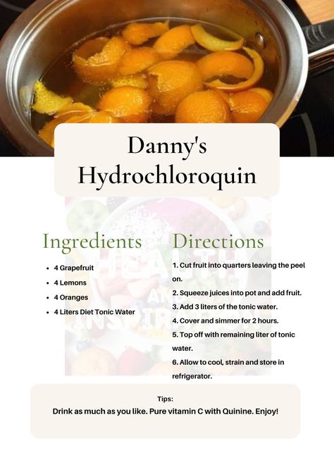 Danny's Hydrochloroquin INGREDIENTS:- -4 Grapefruit -4 Lemons. -4 Oranges -4 Liters Diet Tonic Water METHOD:- 1. Cut fruit into quarters leaving the peel on. 2. Squeeze juices into pot and add fruit. 3. Add 3 liters of the tonic water. 4. Cover and simmer for 2 hours. 5. Top off with the remaining liter of tonic water. 6. Allow to cool, strain and store in refrigerator. Drink as much as you like. Pure vitamin C with Quinine. Enjoy! Herbal Remedies Recipes, Lemon Diet, Healing Tea, Tonic Water, Oranges And Lemons, Cold Remedies, Detox Tea, Health Remedies, Herbal Remedies