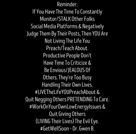 Reminder: If You Have The Time To Constantly Monitor/STALK Other Folks Social Media Platforms & Negatively Judge Them By Their Posts, Then YOU Are Not Living The Life You Preach/Teach About. Productive People Don't Have Time To Criticize & Be Envious/JEALOUS Of Others. They're Too Busy Handling Their Own Lives. #LIVETheLifeYOUPreachAbout & Quit Negging Others PRETENDING To Care. #WorkOnYourOwnLowEnergyIssues & Quit Giving Others (LIVING Their Lives) The Evil Eye. #GetWellSoon ~ Dr. Gwen B. Social Media Isnt Real Life Quotes, Stalking Quotes, People Who Judge, Dont Judge People, Create Quotes, Social Quotes, Instagram Captions For Friends, Caption For Friends, Living The Life