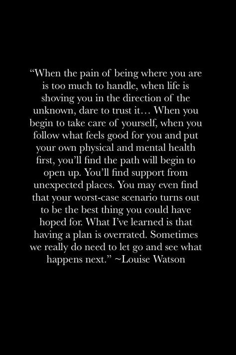 "When the pain of being where you are is too much to handle, when life is shoving you in the direction of the unknown, dare to trust it... When you begin to take care of yourself, when you follow what feels good for you and put your own physical and mental health first, you'll find the path will begin to open up. You'll find support from unexpected places. You may even find that your worst-case scenario turns out to be the best thing you could have hoped for... Go with the flow Giving Your All And Getting Nothing Back Quotes, To Much To Handle Quotes, Not Where I Thought I Would Be Quote, When Life Takes An Unexpected Turn, Whats Point In Life, There’s Only So Much You Can Take Quotes, When Things Feel Heavy, When You Have Something Good Quotes, Not Sure How Much More I Can Handle