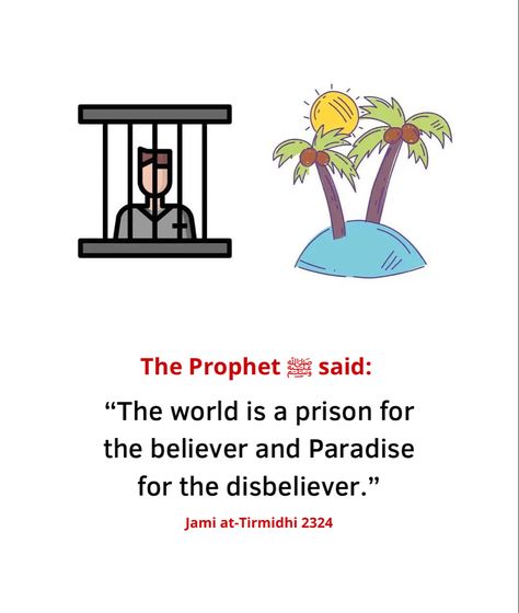 A believer is ever mindful of Allah. Therefore, he/she is not free to do what they please. That is why this world feels like a prison to them. On the other hand, a person who is not mindful of Allah, does whatever they feel like, or whatever they think they can get away with. Abu Hurairah رضي الله عنه narrated that the Messenger of Allah ﷺ said: "The world is a prison for the believer and Paradise for the disbeliever." [Jami` at-Tirmidhi 2324] Abu Hurairah, Prophet Muhammad Quotes, The Believer, Muhammad Quotes, Best Islamic Quotes, Rumi Quotes, The Messenger, Quran Quotes Love, Beautiful Islamic Quotes