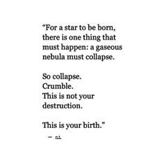 For a star to be born, there is one thing that must happen: a gaseous nebula must collapse.  So collapse. Crumble. This is not your destruction.  This is your birth. —Nour Tagouri Sketch Quotes, A Poem, New Energy, Quotable Quotes, Pretty Words, The Words, Beautiful Words, Inspirational Words, Cool Words